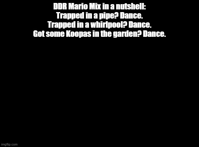 anything happens? dance | DDR Mario Mix in a nutshell:
Trapped in a pipe? Dance.
Trapped in a whirlpool? Dance.
Got some Koopas in the garden? Dance. | image tagged in blank black,ddr,mario | made w/ Imgflip meme maker