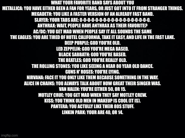 Cool | WHAT YOUR FAVORITE BAND SAYS ABOUT YOU
METALLICA: YOU HAVE EITHER BEEN A FAN FOR YEARS, OR JUST GOT INTO IT FROM STRANGER THINGS.
MEGADETH: YOU LIKE A FASTER VERSION OF AN ALREADY FAST BAND.
SLAYER: YOUR TABS ARE: 0-0-0-0-0-0-0-0-0-0-0-0-0-0-0-0-0-0.
ANTHRAX: WAIT, PEOPLE HAVE ANTHRAX AS THEIR FAVORITE?
AC/DC: YOU GET MAD WHEN PEOPLE SAY IT ALL SOUNDS THE SAME
THE EAGLES: YOU ARE TIRED OF HOTEL CALIFORNIA, TAKE IT EASY, AND LIFE IN THE FAST LANE.
DEEP PURPLE: GOD YOU'RE OLD.
LED ZEPPELIN: GOD YOU'RE MEGA BASED.
BLACK SABBATH: GOD YOU'RE BASED.
THE BEATLES: GOD YOU'RE REALLY OLD.
THE ROLLING STONES: YOU LIKE SEEING A NEAR 80 YEAR OLD DANCE.
GUNS N' ROSES: YOU'RE LYING.
NIRVANA: FACE IT YOU ONLY LIKE THEM BECAUSE SOMETHING IN THE WAY.
ALICE IN CHAINS: YOU ALWAYS TALK ABOUT HOW GREAT THEIR SINGER WAS.
VAN HALEN: YOU'RE EITHER 50, OR 15.
MOTLEY CRUE: YOU GET MAD WHEN THEY SAY MOTLEY CREW.
KISS: YOU THINK OLD MEN IN MAKEUP IS COOL (IT IS).
PANTERA: YOU ACTULLY LIKE THEIR 80S STUFF.
LINKIN PARK: YOUR ARE 40, OR 14. | image tagged in black background | made w/ Imgflip meme maker