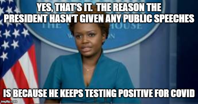 Deputy Secretary Karine Jean-Pierre | YES, THAT'S IT.  THE REASON THE PRESIDENT HASN'T GIVEN ANY PUBLIC SPEECHES IS BECAUSE HE KEEPS TESTING POSITIVE FOR COVID | image tagged in deputy secretary karine jean-pierre | made w/ Imgflip meme maker