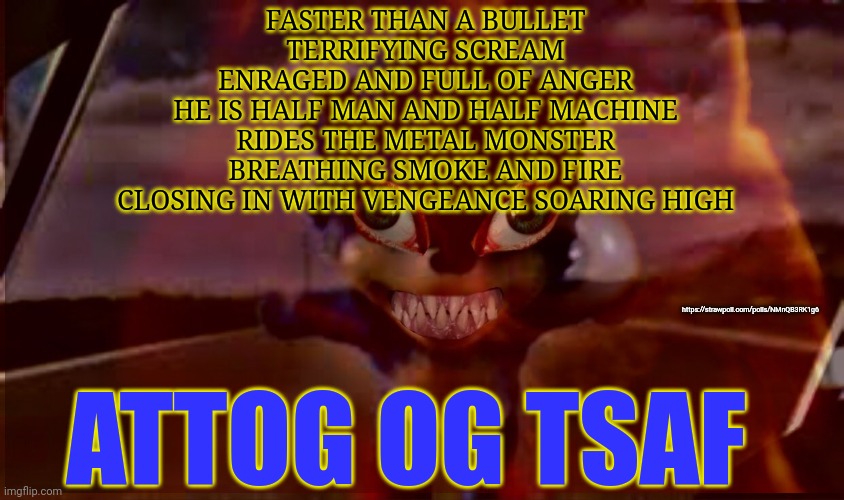 Sonic lives | FASTER THAN A BULLET
TERRIFYING SCREAM
ENRAGED AND FULL OF ANGER
HE IS HALF MAN AND HALF MACHINE
RIDES THE METAL MONSTER
BREATHING SMOKE AND FIRE
CLOSING IN WITH VENGEANCE SOARING HIGH; https://strawpoll.com/polls/NMnQB3RK1g6; ATTOG OG TSAF | image tagged in vote,early,votte offten | made w/ Imgflip meme maker