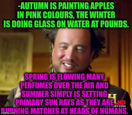 -Some little about times and seasons. | -AUTUMN IS PAINTING APPLES IN PINK COLOURS, THE WINTER IS DOING GLASS ON WATER AT POUNDS. SPRING IS FLOWING MANY PERFUMES OVER THE AIR AND SUMMER SIMPLY IS SETTING PRIMARY SUN RAYS AS THEY ARE BURNING MATCHES AT HEADS OF HUMANS. | image tagged in memes,ancient aliens,what year is it,autumn leaves,spring break,winter soldier | made w/ Imgflip meme maker