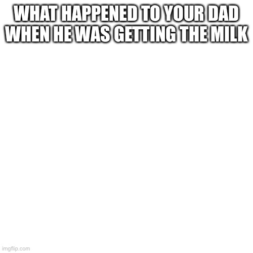 Blank Transparent Square | WHAT HAPPENED TO YOUR DAD WHEN HE WAS GETTING THE MILK | image tagged in memes,blank transparent square | made w/ Imgflip meme maker