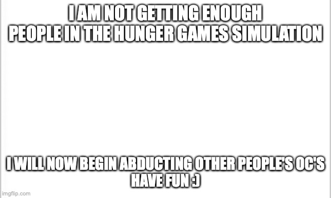 beware | I AM NOT GETTING ENOUGH PEOPLE IN THE HUNGER GAMES SIMULATION; I WILL NOW BEGIN ABDUCTING OTHER PEOPLE'S OC'S
HAVE FUN :) | image tagged in white background | made w/ Imgflip meme maker