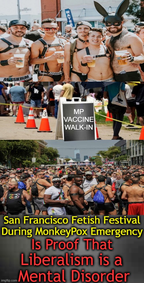 Proof That Liberalism Is Indeed A Mental Disorder! | MP
VACCINE
WALK-IN; San Francisco Fetish Festival
During MonkeyPox Emergency; Is Proof That; Liberalism is a 
Mental Disorder | image tagged in politics,liberals vs conservatives,liberalism,mental disorder,proof,san francisco | made w/ Imgflip meme maker
