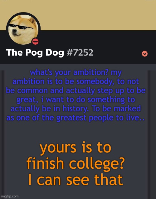 epic doggos epic discord temp | what's your ambition? my ambition is to be somebody, to not be common and actually step up to be great, i want to do something to actually be in history. To be marked as one of the greatest people to live.. yours is to finish college? I can see that | image tagged in epic doggos epic discord temp | made w/ Imgflip meme maker