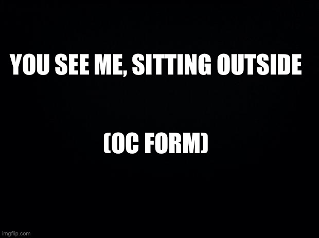 For NotFoxy | YOU SEE ME, SITTING OUTSIDE; (OC FORM) | image tagged in black background | made w/ Imgflip meme maker