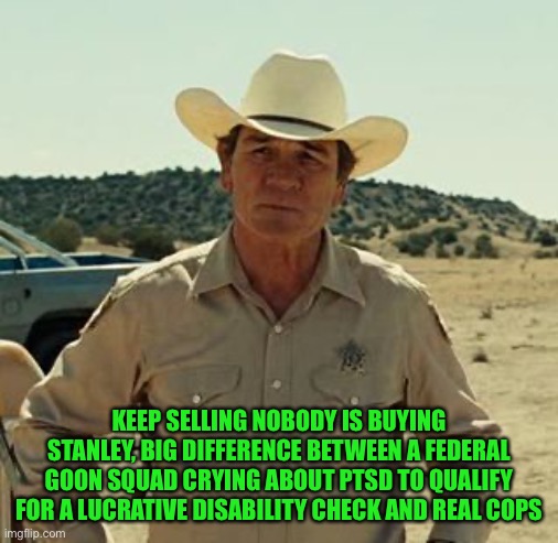 Tommy Lee Jones, No Country.. | KEEP SELLING NOBODY IS BUYING STANLEY, BIG DIFFERENCE BETWEEN A FEDERAL GOON SQUAD CRYING ABOUT PTSD TO QUALIFY FOR A LUCRATIVE DISABILITY C | image tagged in tommy lee jones no country | made w/ Imgflip meme maker