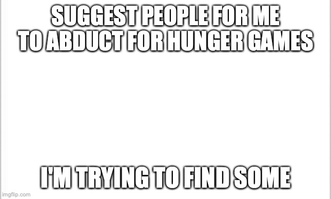 preferrably in this stream | SUGGEST PEOPLE FOR ME TO ABDUCT FOR HUNGER GAMES; I'M TRYING TO FIND SOME | image tagged in white background | made w/ Imgflip meme maker