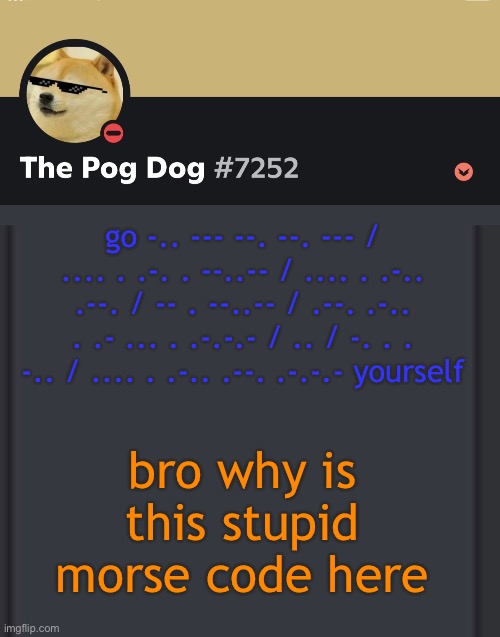 epic doggos epic discord temp | go -.. --- --. --. --- / .... . .-. . --..-- / .... . .-.. .--. / -- . --..-- / .--. .-.. . .- ... . .-.-.- / .. / -. . . -.. / .... . .-.. .--. .-.-.- yourself; bro why is this stupid morse code here | image tagged in epic doggos epic discord temp | made w/ Imgflip meme maker