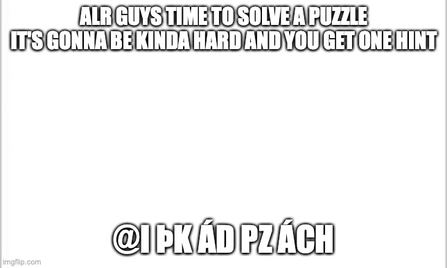 have fun :) | ALR GUYS TIME TO SOLVE A PUZZLE
IT'S GONNA BE KINDA HARD AND YOU GET ONE HINT; @I ÞK ÁD PZ ÁCH | image tagged in white background | made w/ Imgflip meme maker