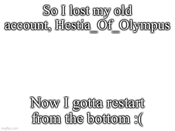 Lost old account | So I lost my old account, Hestia_Of_Olympus; Now I gotta restart from the bottom :( | image tagged in blank white template | made w/ Imgflip meme maker