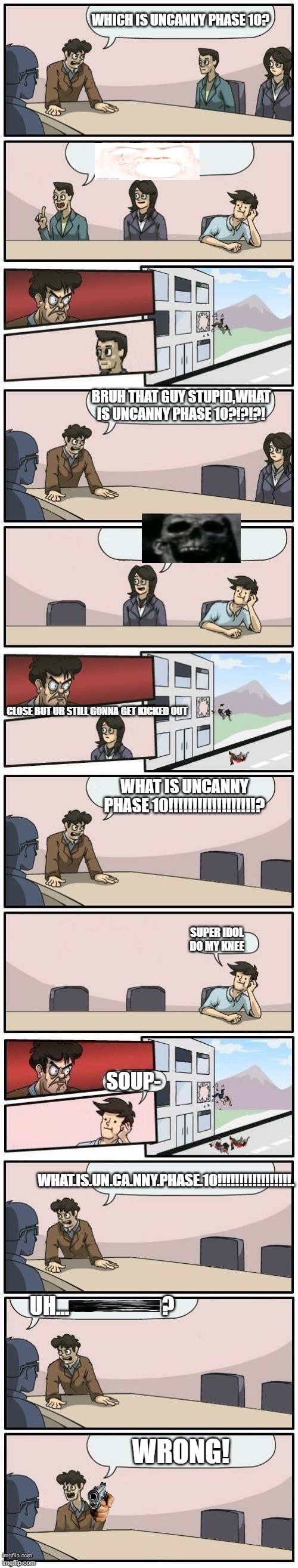 I Know Where U live:) | WHICH IS UNCANNY PHASE 10? BRUH THAT GUY STUPID,WHAT IS UNCANNY PHASE 10?!?!?! CLOSE BUT UR STILL GONNA GET KICKED OUT; WHAT IS UNCANNY PHASE 10!!!!!!!!!!!!!!!!!!? SUPER IDOL DO MY KNEE; SOUP-; WHAT.IS.UN.CA.NNY.PHASE.10!!!!!!!!!!!!!!!!!. UH...                      ? WRONG! | image tagged in boardroom meeting suggestions extended | made w/ Imgflip meme maker