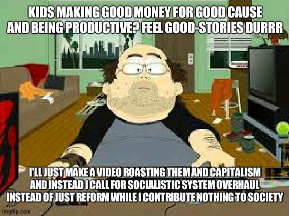 This is the average socialist on the internet and YouTube (ex: Second Thought) | KIDS MAKING GOOD MONEY FOR GOOD CAUSE AND BEING PRODUCTIVE? FEEL GOOD-STORIES DURRR; I'LL JUST MAKE A VIDEO ROASTING THEM AND CAPITALISM AND INSTEAD I CALL FOR SOCIALISTIC SYSTEM OVERHAUL INSTEAD OF JUST REFORM WHILE I CONTRIBUTE NOTHING TO SOCIETY | image tagged in southpark fat guy on internet,socialism,lazy,internet | made w/ Imgflip meme maker