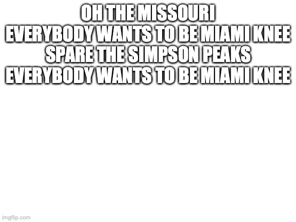 the song | OH THE MISSOURI
EVERYBODY WANTS TO BE MIAMI KNEE
SPARE THE SIMPSON PEAKS
EVERYBODY WANTS TO BE MIAMI KNEE | image tagged in blank white template | made w/ Imgflip meme maker