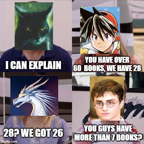 Wings of fire is my favorite series | YOU HAVE OVER 60  BOOKS, WE HAVE 28; I CAN EXPLAIN; YOU GUYS HAVE MORE THAN 7 BOOKS? 28? WE GOT 26 | image tagged in warrior cats,pokemon,wings of fire,harry potter,books | made w/ Imgflip meme maker