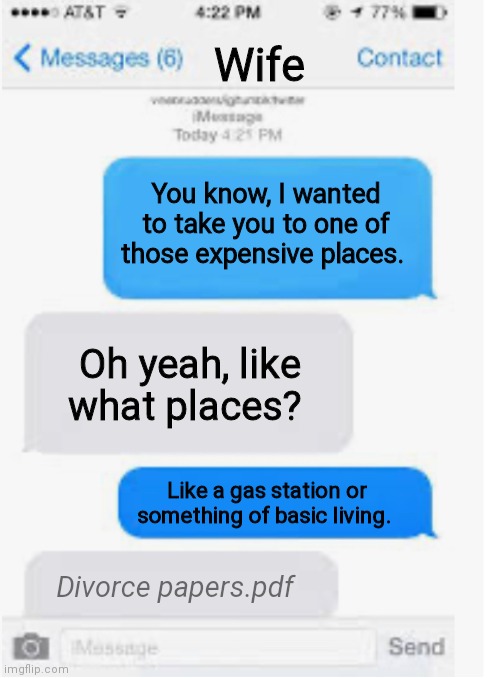 Clever title |  Wife; You know, I wanted to take you to one of those expensive places. Oh yeah, like what places? Like a gas station or something of basic living. Divorce papers.pdf | image tagged in blank text conversation,gas prices,expensive | made w/ Imgflip meme maker