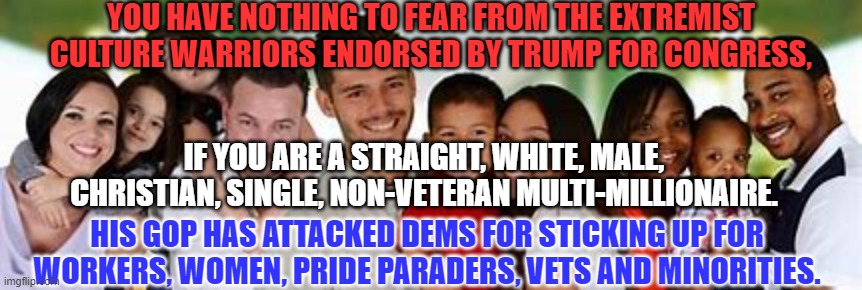 After their big "Roe v. Wade," lie, they feel free to lie about everything. | YOU HAVE NOTHING TO FEAR FROM THE EXTREMIST CULTURE WARRIORS ENDORSED BY TRUMP FOR CONGRESS, IF YOU ARE A STRAIGHT, WHITE, MALE, CHRISTIAN, SINGLE, NON-VETERAN MULTI-MILLIONAIRE. HIS GOP HAS ATTACKED DEMS FOR STICKING UP FOR WORKERS, WOMEN, PRIDE PARADERS, VETS AND MINORITIES. | image tagged in politics | made w/ Imgflip meme maker