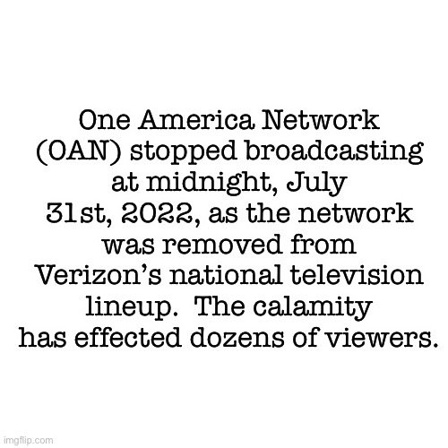 Blank Transparent Square Meme | One America Network (OAN) stopped broadcasting at midnight, July 31st, 2022, as the network was removed from Verizon’s national television lineup.  The calamity has effected dozens of viewers. | image tagged in memes,blank transparent square | made w/ Imgflip meme maker