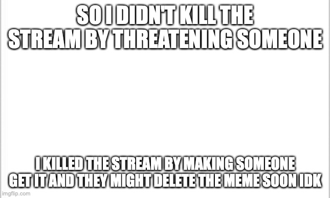 pls do not delete | SO I DIDN'T KILL THE STREAM BY THREATENING SOMEONE; I KILLED THE STREAM BY MAKING SOMEONE GET IT AND THEY MIGHT DELETE THE MEME SOON IDK | image tagged in white background | made w/ Imgflip meme maker