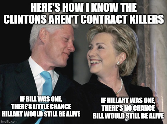 Bill and Hillary Clinton | HERE'S HOW I KNOW THE CLINTONS AREN'T CONTRACT KILLERS; IF HILLARY WAS ONE, THERE'S NO CHANCE BILL WOULD STILL BE ALIVE; IF BILL WAS ONE, THERE'S LITTLE CHANCE HILLARY WOULD STILL BE ALIVE | image tagged in bill and hillary clinton | made w/ Imgflip meme maker