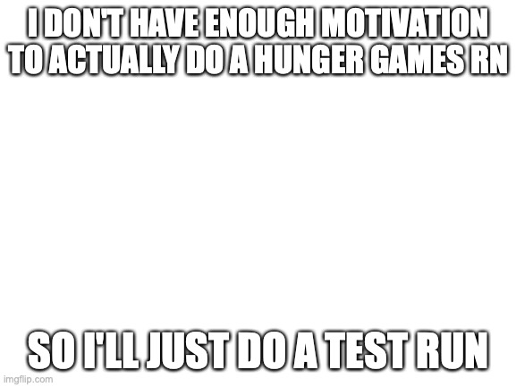 hunger games cancelled for now | I DON'T HAVE ENOUGH MOTIVATION TO ACTUALLY DO A HUNGER GAMES RN; SO I'LL JUST DO A TEST RUN | image tagged in blank white template | made w/ Imgflip meme maker