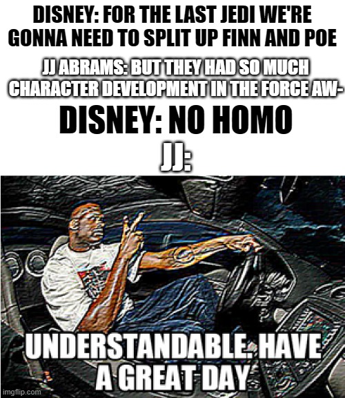 Disney pulls a no homo | DISNEY: FOR THE LAST JEDI WE'RE GONNA NEED TO SPLIT UP FINN AND POE; JJ ABRAMS: BUT THEY HAD SO MUCH CHARACTER DEVELOPMENT IN THE FORCE AW-; DISNEY: NO HOMO; JJ: | image tagged in understandable have a great day,no homo | made w/ Imgflip meme maker