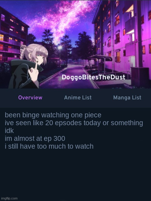 Doggos AniList temp ver2 | been binge watching one piece
ive seen like 20 epsodes today or something
idk
im almost at ep 300
i still have too much to watch | image tagged in doggos animix temp ver2 | made w/ Imgflip meme maker