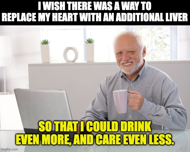 Liver | I WISH THERE WAS A WAY TO REPLACE MY HEART WITH AN ADDITIONAL LIVER; SO THAT I COULD DRINK EVEN MORE, AND CARE EVEN LESS. | image tagged in hide the pain harold large | made w/ Imgflip meme maker