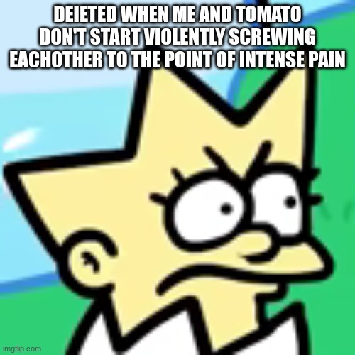 tbh i actually wanna fuck tomato | DEIETED WHEN ME AND TOMATO DON'T START VIOLENTLY SCREWING EACHOTHER TO THE POINT OF INTENSE PAIN | image tagged in lisa togepi | made w/ Imgflip meme maker