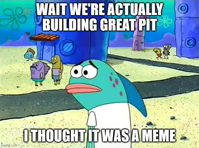 Wait you guys actually ___ | WAIT WE'RE ACTUALLY BUILDING GREAT PIT; I THOUGHT IT WAS A MEME | image tagged in wait you guys actually ___ | made w/ Imgflip meme maker