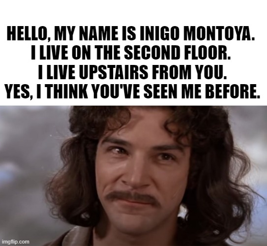 Mashup From Hell |  HELLO, MY NAME IS INIGO MONTOYA. 
I LIVE ON THE SECOND FLOOR. 
I LIVE UPSTAIRS FROM YOU. YES, I THINK YOU'VE SEEN ME BEFORE. | image tagged in inigo montoya,luka,suzanne vega,funny memes,the princess bride,comedy | made w/ Imgflip meme maker