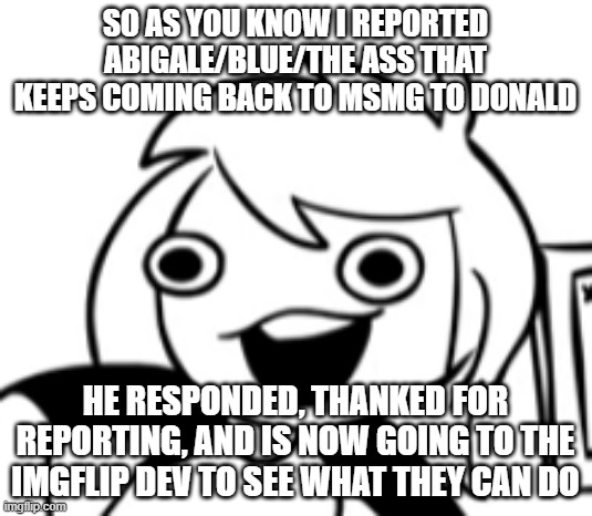 So, cool | SO AS YOU KNOW I REPORTED ABIGALE/BLUE/THE ASS THAT KEEPS COMING BACK TO MSMG TO DONALD; HE RESPONDED, THANKED FOR REPORTING, AND IS NOW GOING TO THE IMGFLIP DEV TO SEE WHAT THEY CAN DO | made w/ Imgflip meme maker