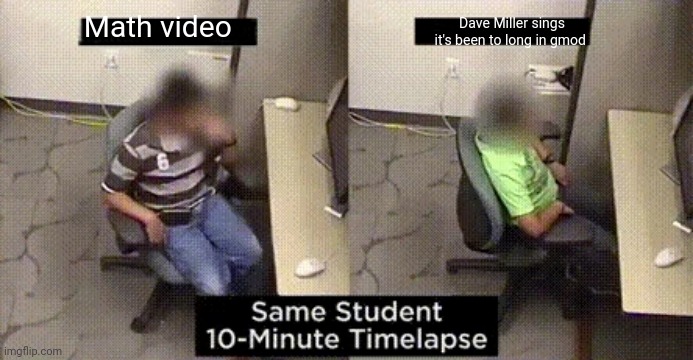 same student 10-minute timelapse | Math video; Dave Miller sings it's been to long in gmod | image tagged in same student 10-minute timelapse | made w/ Imgflip meme maker