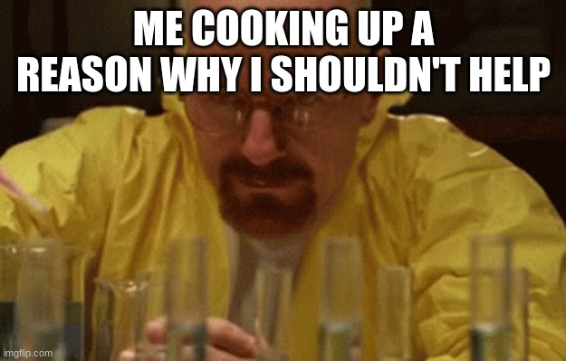 Walter White Cooking | ME COOKING UP A REASON WHY I SHOULDN'T HELP | image tagged in walter white cooking | made w/ Imgflip meme maker
