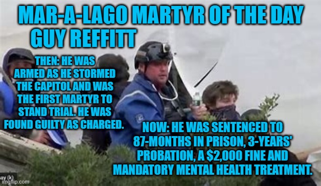 "Mandatory Menal Health Treatment." A sentence they should all get. | MAR-A-LAGO MARTYR OF THE DAY
GUY REFFITT; THEN: HE WAS ARMED AS HE STORMED THE CAPITOL AND WAS THE FIRST MARTYR TO STAND TRIAL. HE WAS FOUND GUILTY AS CHARGED. NOW: HE WAS SENTENCED TO 87-MONTHS IN PRISON, 3-YEARS' PROBATION, A $2,000 FINE AND MANDATORY MENTAL HEALTH TREATMENT. | image tagged in politics | made w/ Imgflip meme maker