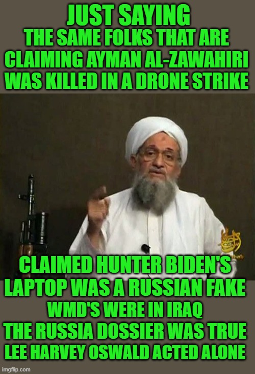 Convenient timing |  THE SAME FOLKS THAT ARE CLAIMING AYMAN AL-ZAWAHIRI WAS KILLED IN A DRONE STRIKE; JUST SAYING; CLAIMED HUNTER BIDEN'S LAPTOP WAS A RUSSIAN FAKE; WMD'S WERE IN IRAQ; THE RUSSIA DOSSIER WAS TRUE; LEE HARVEY OSWALD ACTED ALONE | image tagged in democrats | made w/ Imgflip meme maker