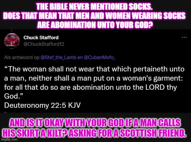 Shall we let the Bible dictate us how we should dress? | THE BIBLE NEVER MENTIONED SOCKS. 
DOES THAT MEAN THAT MEN AND WOMEN WEARING SOCKS 
ARE ABOMINATION UNTO YOUR GOD? AND IS IT OKAY WITH YOUR GOD IF A MAN CALLS HIS SKIRT A KILT? ASKING FOR A SCOTTISH FRIEND. | image tagged in bible,clothing,think about it,literally,literal meme | made w/ Imgflip meme maker