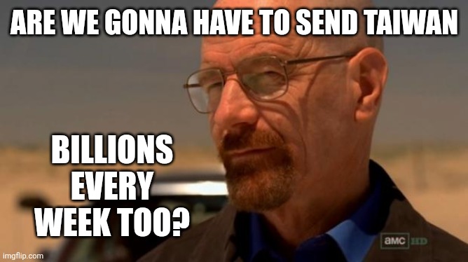 And we'll still be sending money to Ukraine. | ARE WE GONNA HAVE TO SEND TAIWAN; BILLIONS EVERY WEEK TOO? | image tagged in breaking bad | made w/ Imgflip meme maker