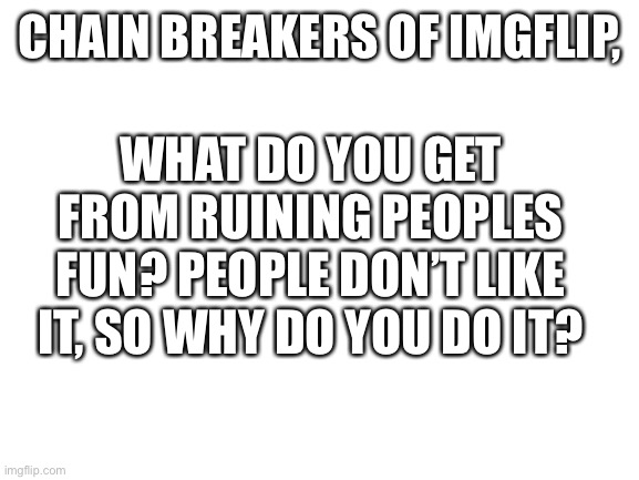 Comment why | CHAIN BREAKERS OF IMGFLIP, WHAT DO YOU GET FROM RUINING PEOPLES FUN? PEOPLE DON’T LIKE IT, SO WHY DO YOU DO IT? | image tagged in blank white template | made w/ Imgflip meme maker