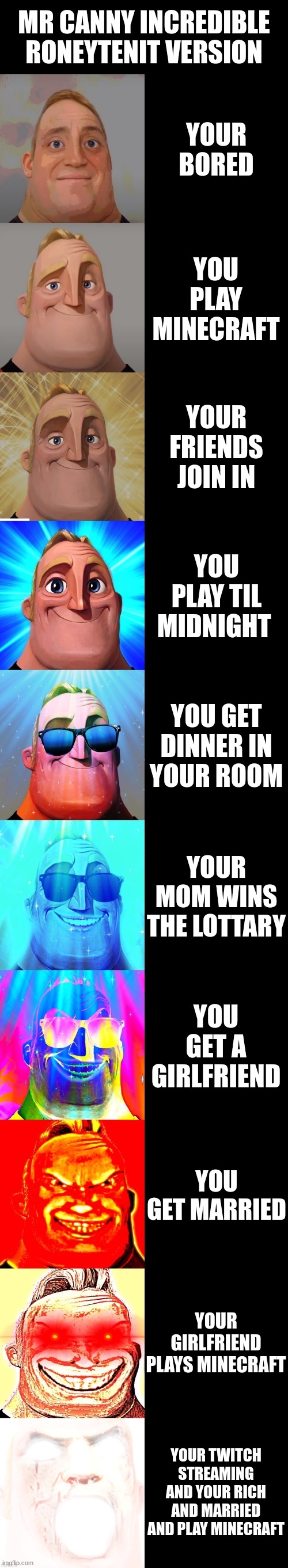 mr canny incredible | MR CANNY INCREDIBLE RONEYTENIT VERSION; YOUR BORED; YOU PLAY MINECRAFT; YOUR FRIENDS JOIN IN; YOU PLAY TIL MIDNIGHT; YOU GET DINNER IN YOUR ROOM; YOUR MOM WINS THE LOTTARY; YOU GET A GIRLFRIEND; YOU GET MARRIED; YOUR GIRLFRIEND PLAYS MINECRAFT; YOUR TWITCH STREAMING AND YOUR RICH AND MARRIED AND PLAY MINECRAFT | image tagged in mr incredible becoming canny | made w/ Imgflip meme maker