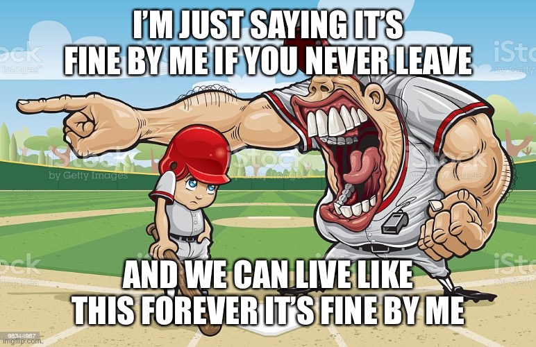 Baseball coach yelling at kid | I’M JUST SAYING IT’S FINE BY ME IF YOU NEVER LEAVE; AND WE CAN LIVE LIKE THIS FOREVER IT’S FINE BY ME | image tagged in baseball coach yelling at kid | made w/ Imgflip meme maker