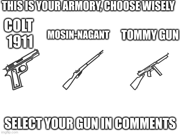 Blank White Template | THIS IS YOUR ARMORY, CHOOSE WISELY; COLT 
1911; MOSIN-NAGANT; TOMMY GUN; SELECT YOUR GUN IN COMMENTS | image tagged in blank white template | made w/ Imgflip meme maker