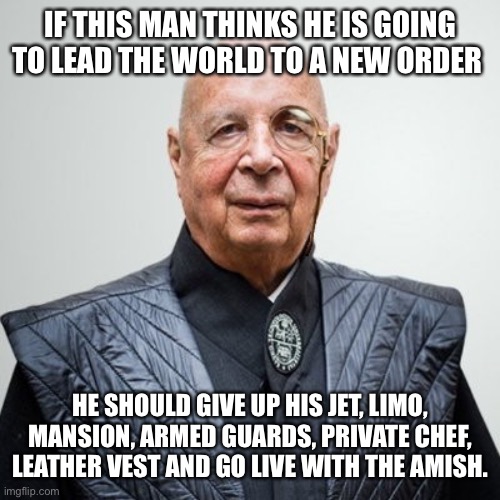 Lead by example. All I see is rules for thee, but not for me. | IF THIS MAN THINKS HE IS GOING TO LEAD THE WORLD TO A NEW ORDER; HE SHOULD GIVE UP HIS JET, LIMO, MANSION, ARMED GUARDS, PRIVATE CHEF, LEATHER VEST AND GO LIVE WITH THE AMISH. | image tagged in klaus schwab,lead by example | made w/ Imgflip meme maker