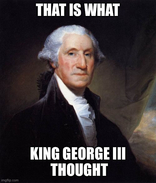 George Washington Meme | THAT IS WHAT KING GEORGE III
 THOUGHT | image tagged in memes,george washington | made w/ Imgflip meme maker