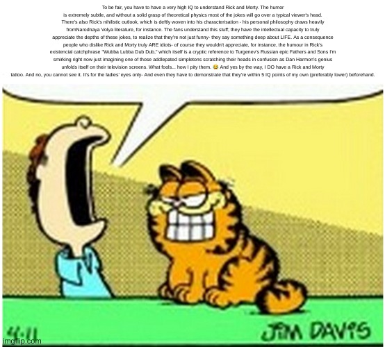 Jon Arbuckle yelling at Garfield the cat | To be fair, you have to have a very high IQ to understand Rick and Morty. The humor is extremely subtle, and without a solid grasp of theoretical physics most of the jokes will go over a typical viewer's head. There's also Rick's nihilistic outlook, which is deftly woven into his characterisation - his personal philosophy draws heavily fromNarodnaya Volya literature, for instance. The fans understand this stuff; they have the intellectual capacity to truly appreciate the depths of these jokes, to realize that they're not just funny- they say something deep about LIFE. As a consequence people who dislike Rick and Morty truly ARE idiots- of course they wouldn't appreciate, for instance, the humour in Rick's existencial catchphrase "Wubba Lubba Dub Dub," which itself is a cryptic reference to Turgenev's Russian epic Fathers and Sons I'm smirking right now just imagining one of those addlepated simpletons scratching their heads in confusion as Dan Harmon's genius unfolds itself on their television screens. What fools... how I pity them. 😂 And yes by the way, I DO have a Rick and Morty tattoo. And no, you cannot see it. It's for the ladies' eyes only- And even they have to demonstrate that they're within 5 IQ points of my own (preferably lower) beforehand. | image tagged in jon arbuckle yelling at garfield the cat | made w/ Imgflip meme maker