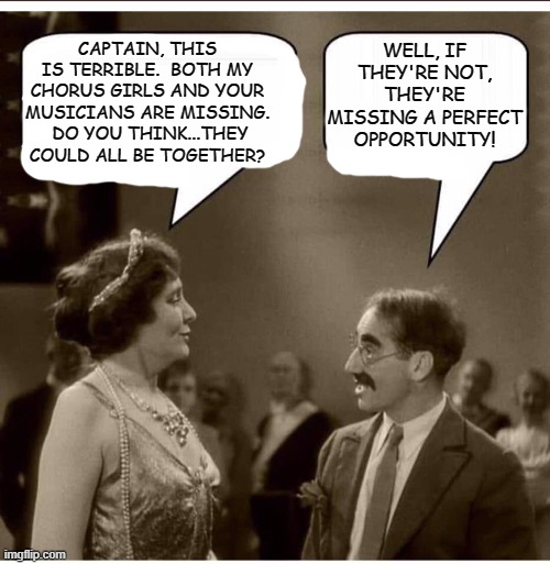 On Your Marx, Get Set... |  CAPTAIN, THIS IS TERRIBLE.  BOTH MY CHORUS GIRLS AND YOUR MUSICIANS ARE MISSING.  DO YOU THINK...THEY COULD ALL BE TOGETHER? WELL, IF THEY'RE NOT, THEY'RE MISSING A PERFECT OPPORTUNITY! | image tagged in groucho and lady,humor,dark humor,memes,lol so funny,funny | made w/ Imgflip meme maker