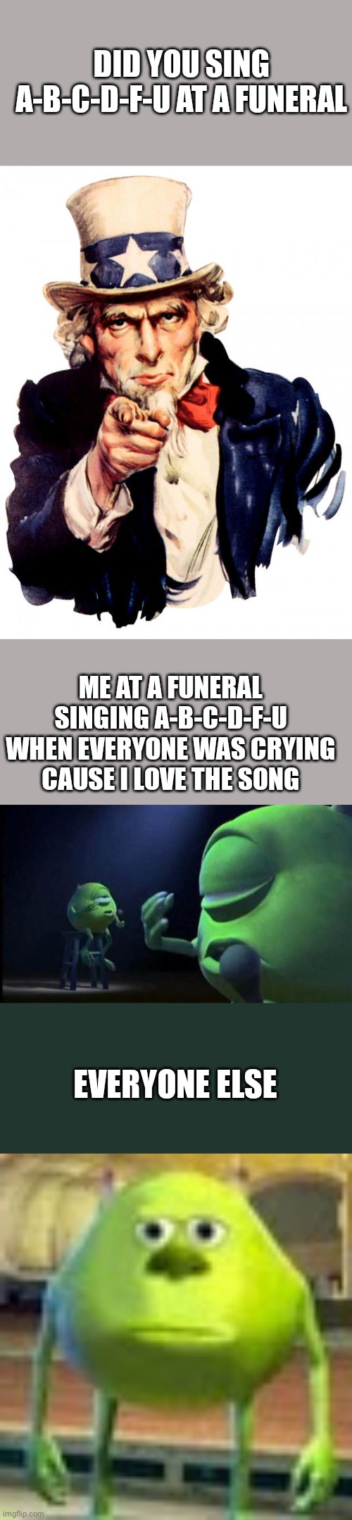 A-B-C-D-F-U at a funeral | DID YOU SING A-B-C-D-F-U AT A FUNERAL; ME AT A FUNERAL SINGING A-B-C-D-F-U WHEN EVERYONE WAS CRYING CAUSE I LOVE THE SONG; EVERYONE ELSE | image tagged in memes,uncle sam,mike wazowski singing,sully wazowski | made w/ Imgflip meme maker