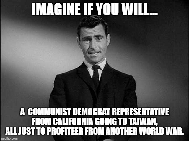 War Profiteering Nancy Pelosi | IMAGINE IF YOU WILL... A  COMMUNIST DEMOCRAT REPRESENTATIVE FROM CALIFORNIA GOING TO TAIWAN, ALL JUST TO PROFITEER FROM ANOTHER WORLD WAR. | image tagged in rod serling twilight zone,nancy pelosi,taiwan,california,liberals,world war 3 | made w/ Imgflip meme maker