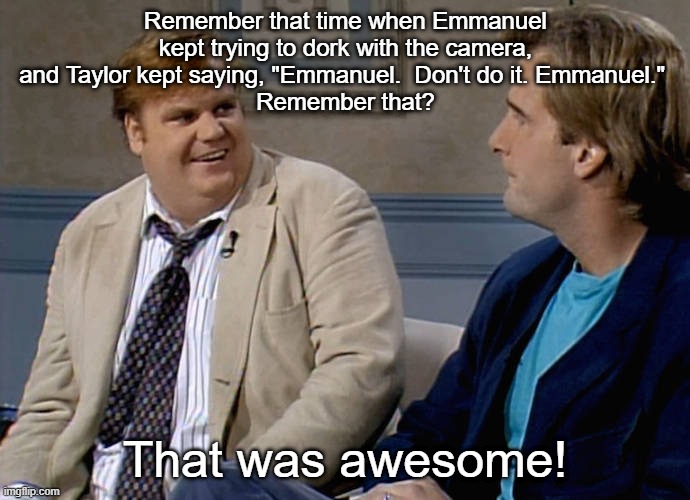 Let's check out the highlight reel | Remember that time when Emmanuel kept trying to dork with the camera, and Taylor kept saying, "Emmanuel.  Don't do it. Emmanuel." 
Remember that? That was awesome! | image tagged in remember that time | made w/ Imgflip meme maker