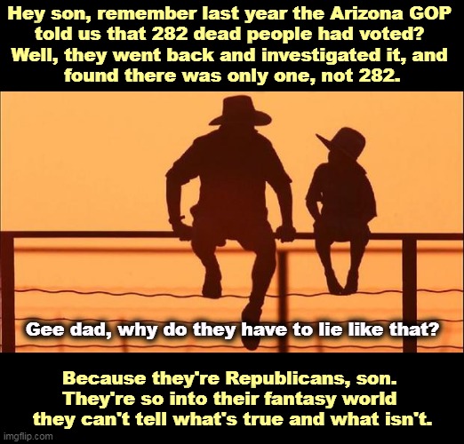 A Republican investigation of Republican fake news | Hey son, remember last year the Arizona GOP 
told us that 282 dead people had voted? 
Well, they went back and investigated it, and 
found there was only one, not 282. Gee dad, why do they have to lie like that? Because they're Republicans, son. 
They're so into their fantasy world 
they can't tell what's true and what isn't. | image tagged in cowboy father and son,arizona,no,rigged elections,dead voters,fake news | made w/ Imgflip meme maker